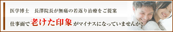 医学博士　長澤院長が無痛の若返り治療をご提案
仕事面で老けた印象がマイナスになっていませんか？