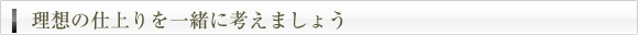 理想の仕上りを一緒に考えましょう