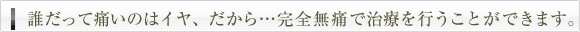 誰だっていたいのはイヤ、だから・・・完全無痛で治療を行うことができます。