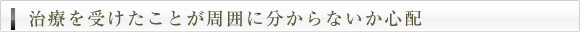 治療を受けたことが周囲に分からないか心配