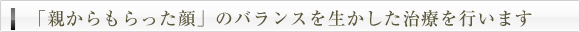 「親からもらった顔」のバランスを生かした治療を行います