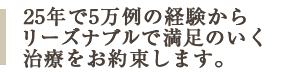 25年で30,000症例の経験からリーズナブルで満足のいく治療をお約束します。