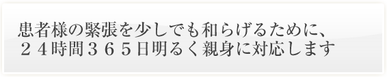 患者様の緊張を少しでも和らげるために、
２４時間３６５日明るく親身に対応します