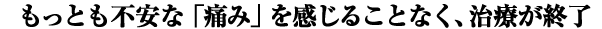 もっとも不安な「痛み」を感じることなく、治療が終了