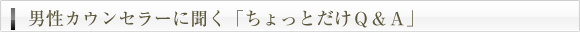 男性カウンセラーに聞く「ちょっとだけＱ＆Ａ」