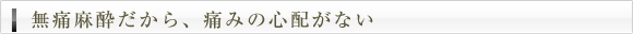 無痛麻酔だから、痛みの心配がない