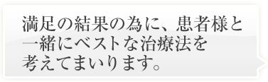 満足の結果の為に、患者様と一緒にベストな治療法を考えてまいります。