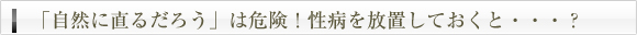 「自然に直るだろう」は危険！性病を放置しておくと・・・？